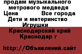 продам музыкального 1,5 метрового медведя  › Цена ­ 2 500 - Все города Дети и материнство » Игрушки   . Краснодарский край,Краснодар г.